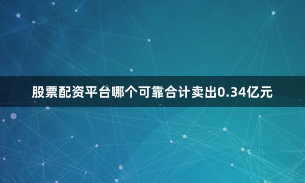 股票配资平台哪个可靠合计卖出0.34亿元