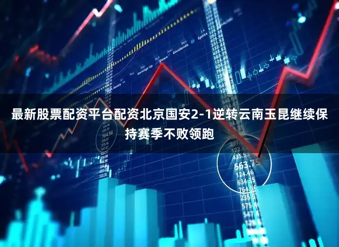 最新股票配资平台配资北京国安2-1逆转云南玉昆继续保持赛季不败领跑