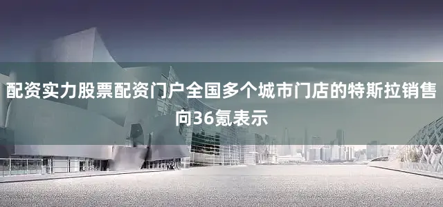 配资实力股票配资门户全国多个城市门店的特斯拉销售向36氪表示