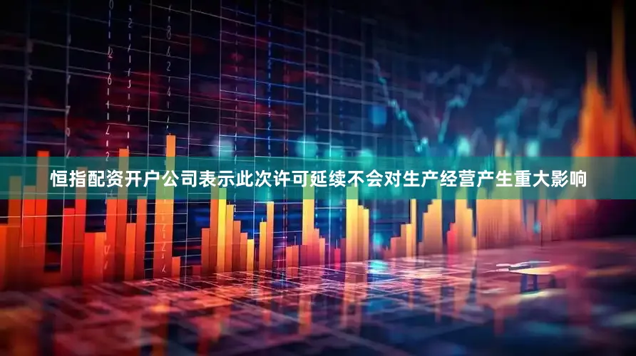 恒指配资开户公司表示此次许可延续不会对生产经营产生重大影响