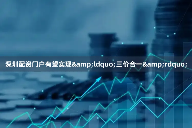 深圳配资门户有望实现&ldquo;三价合一&rdquo;