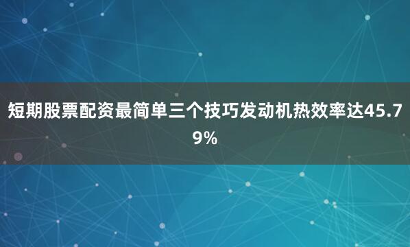 短期股票配资最简单三个技巧发动机热效率达45.79%
