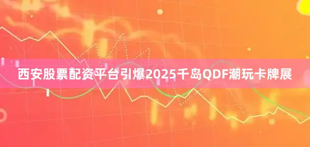 西安股票配资平台引爆2025千岛QDF潮玩卡牌展