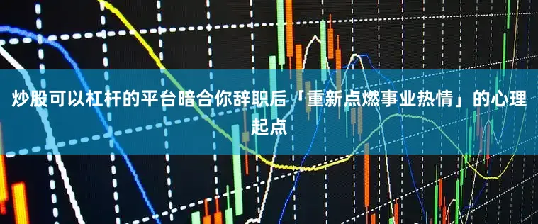 炒股可以杠杆的平台暗合你辞职后「重新点燃事业热情」的心理起点