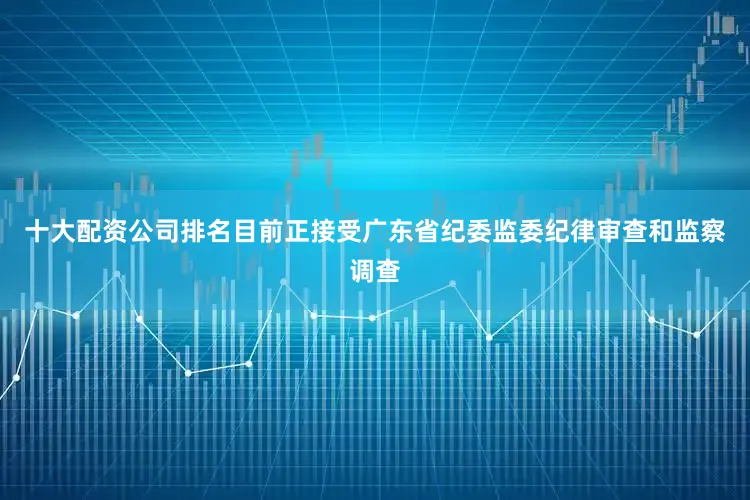 十大配资公司排名目前正接受广东省纪委监委纪律审查和监察调查