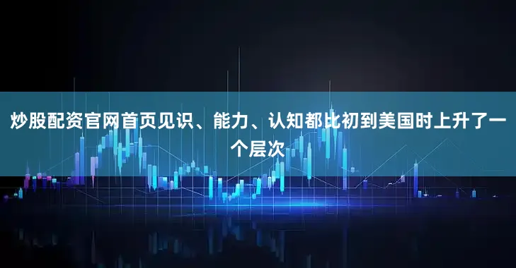 炒股配资官网首页见识、能力、认知都比初到美国时上升了一个层次