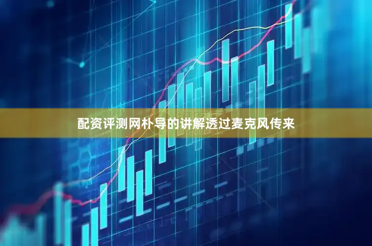 配资评测网朴导的讲解透过麦克风传来