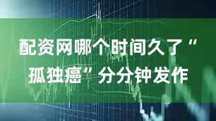 配资网哪个时间久了“孤独癌”分分钟发作