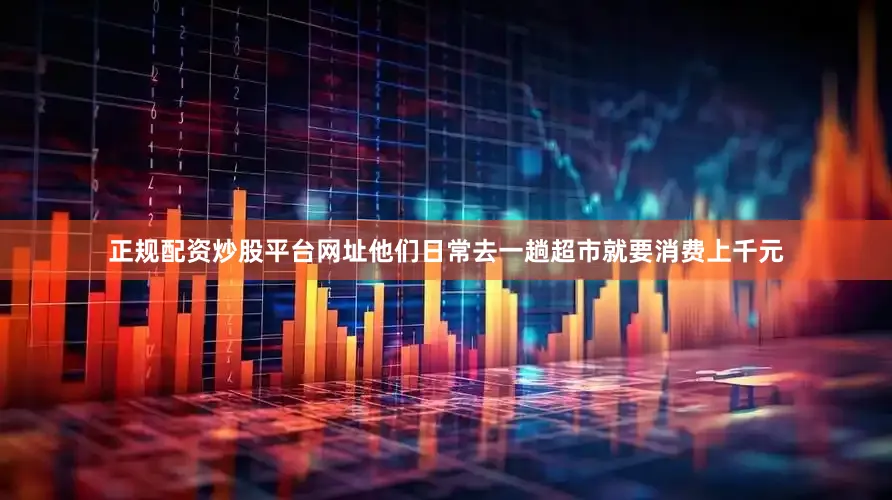 正规配资炒股平台网址他们日常去一趟超市就要消费上千元