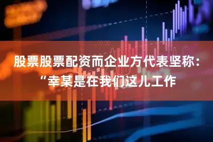 股票股票配资而企业方代表坚称：“幸某是在我们这儿工作