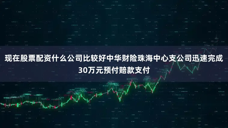 现在股票配资什么公司比较好中华财险珠海中心支公司迅速完成30万元预付赔款支付